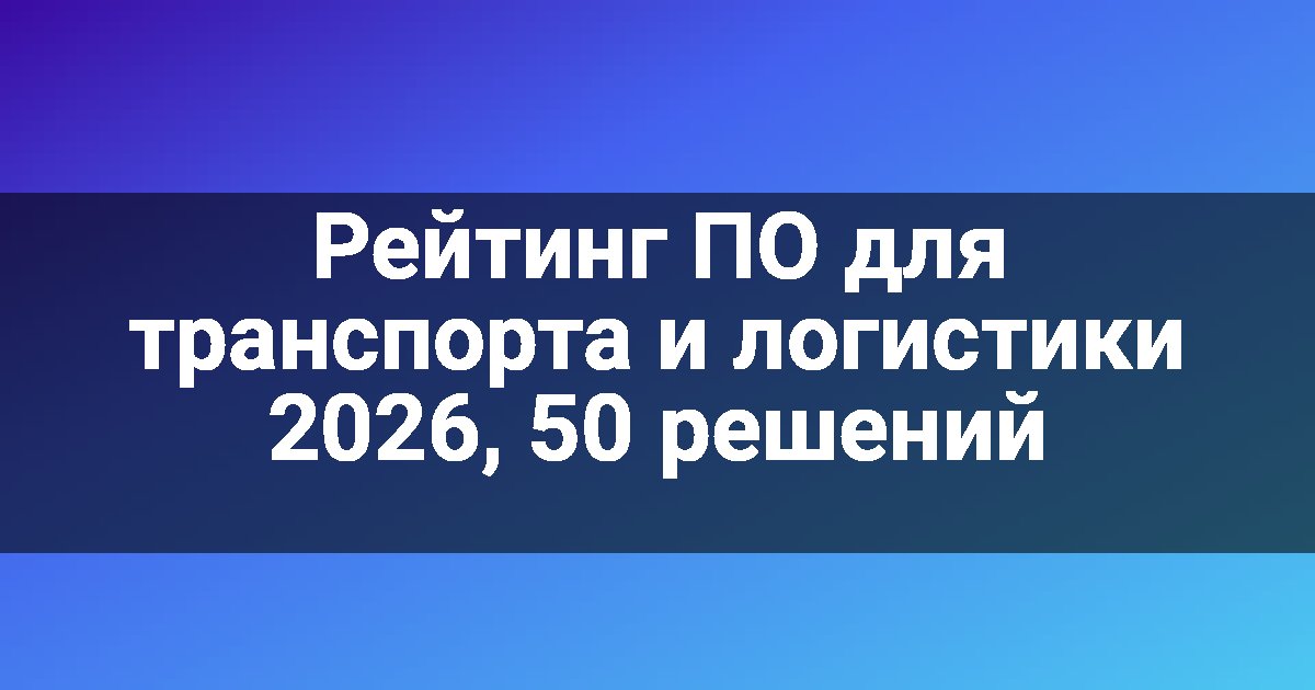 Рейтинг ПО для транспорта и логистики 2026, 50 решений