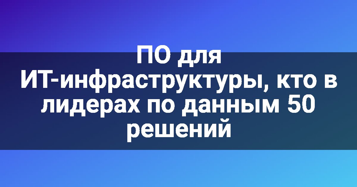 ПО для ИТ-инфраструктуры, кто в лидерах по данным 50 решений