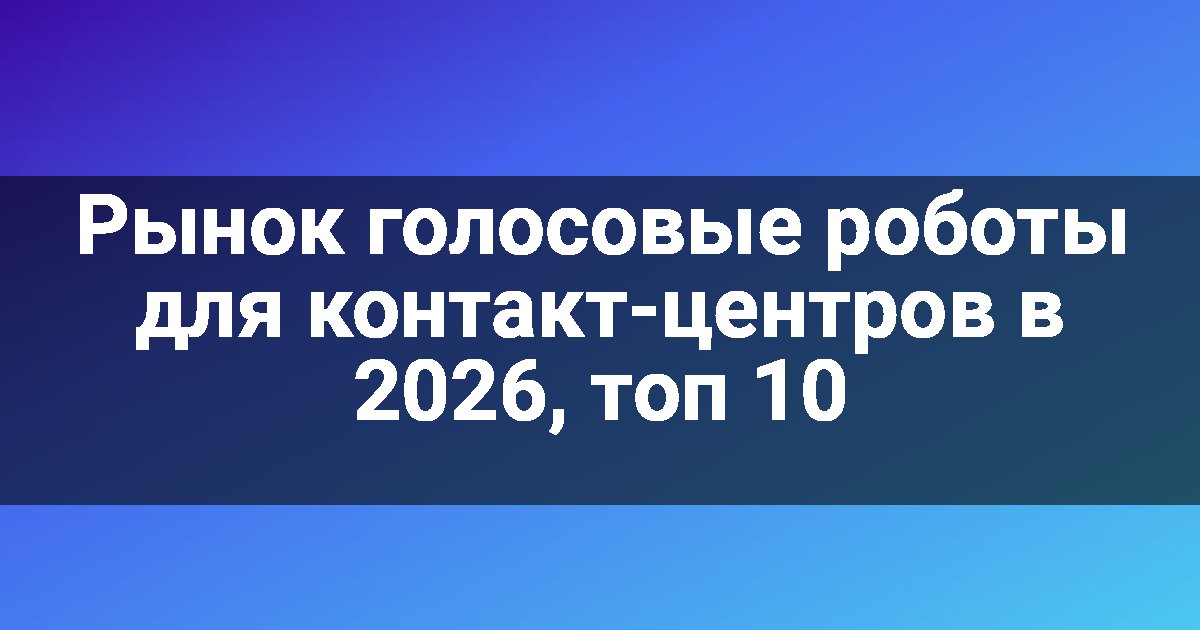 Рынок голосовые роботы для контакт-центров в 2026, топ 10