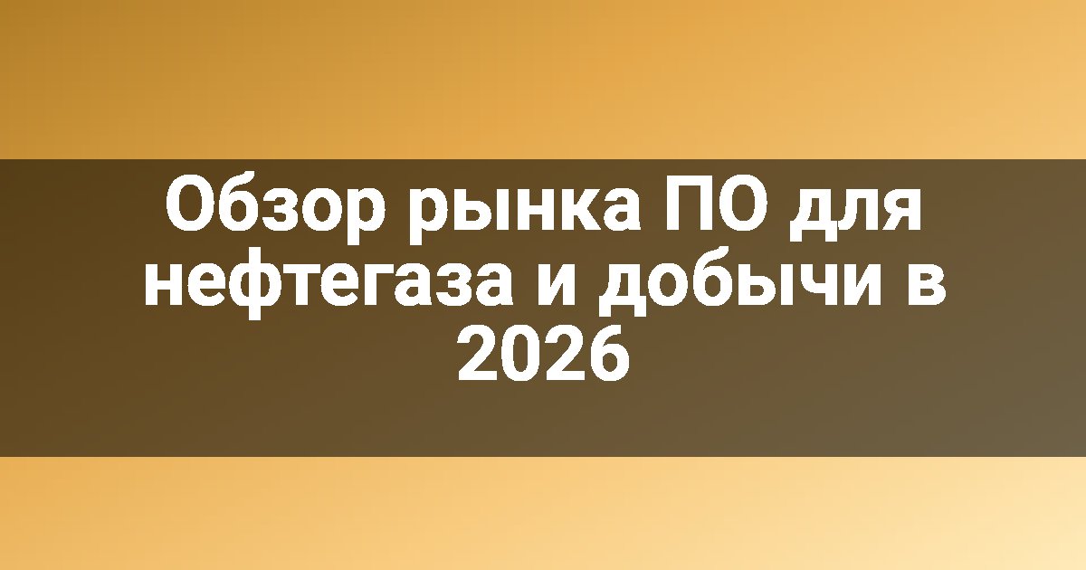 Обзор рынка ПО для нефтегаза и добычи в 2026