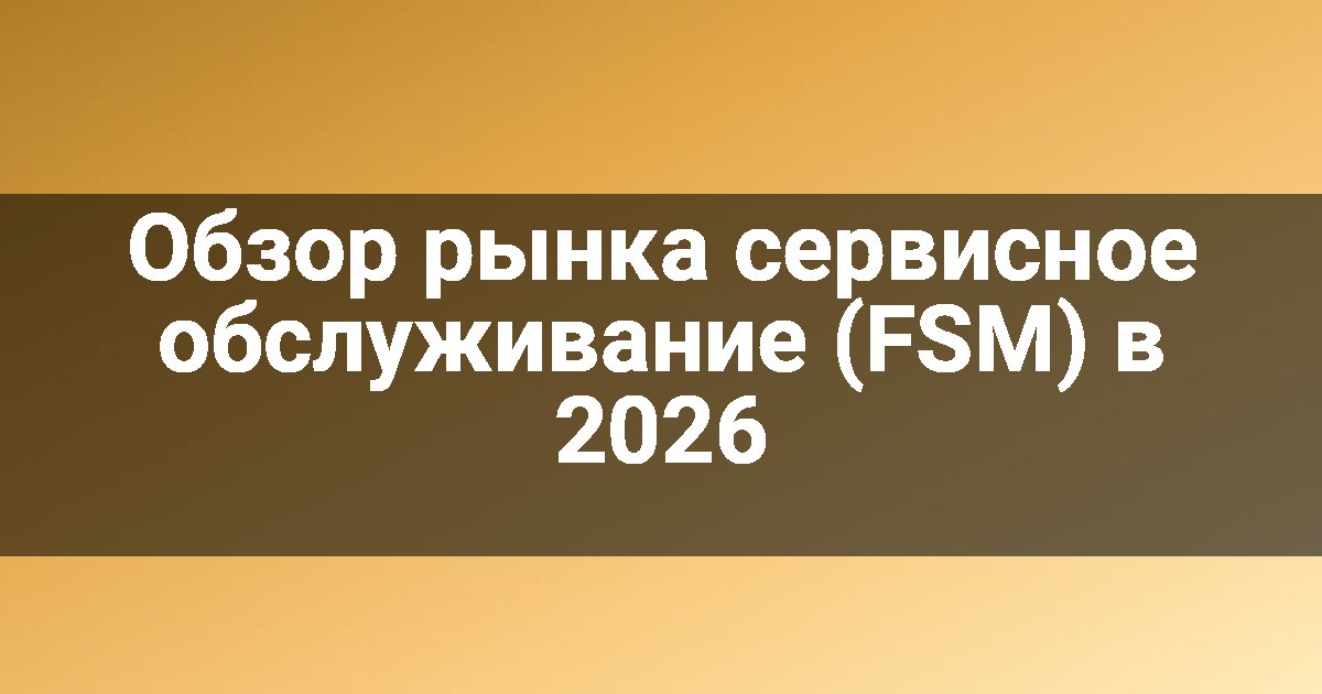 Обзор рынка сервисное обслуживание (FSM) в 2026