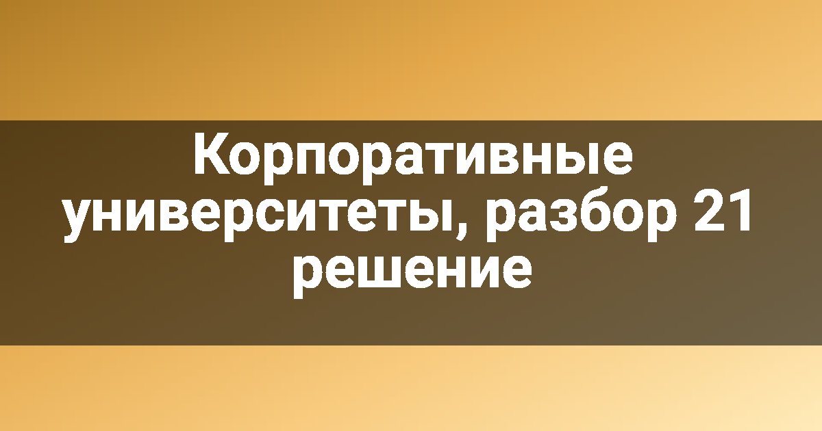 Корпоративные университеты, разбор 21 решение