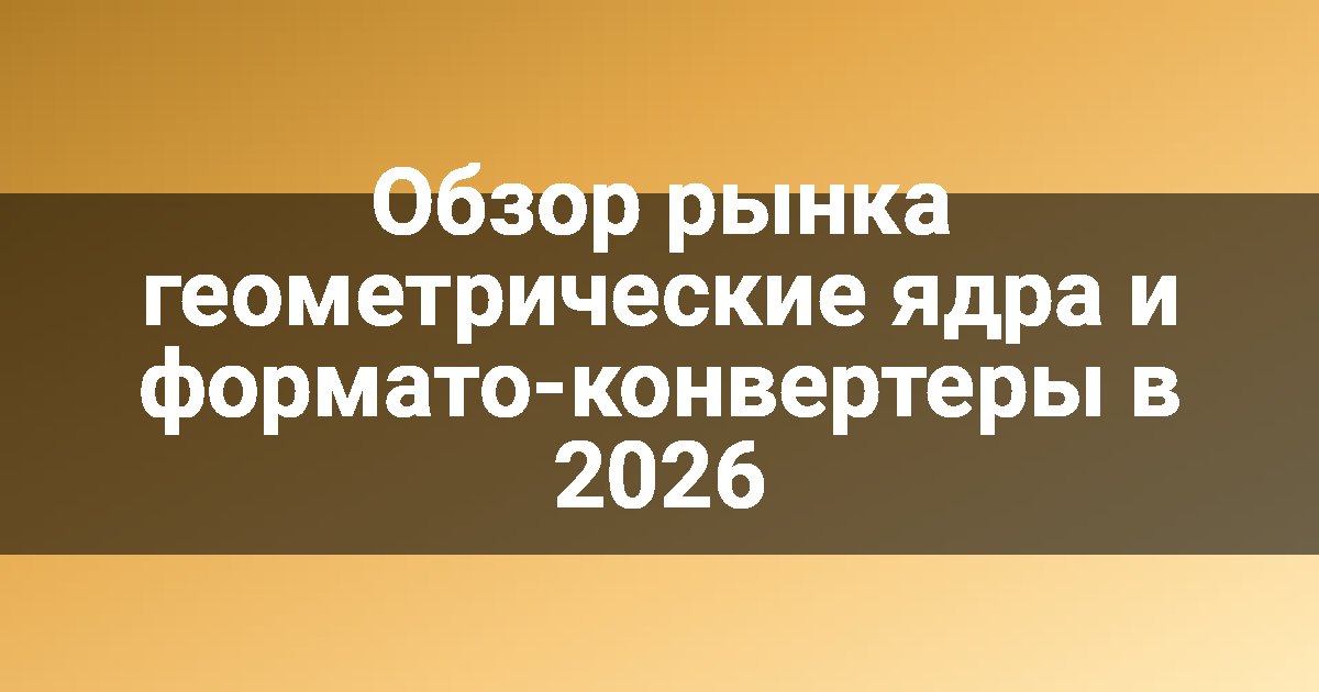 Обзор рынка геометрические ядра и формато-конвертеры в 2026