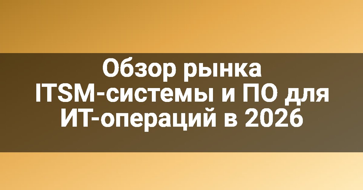 Обзор рынка ITSM-системы и ПО для ИТ-операций в 2026