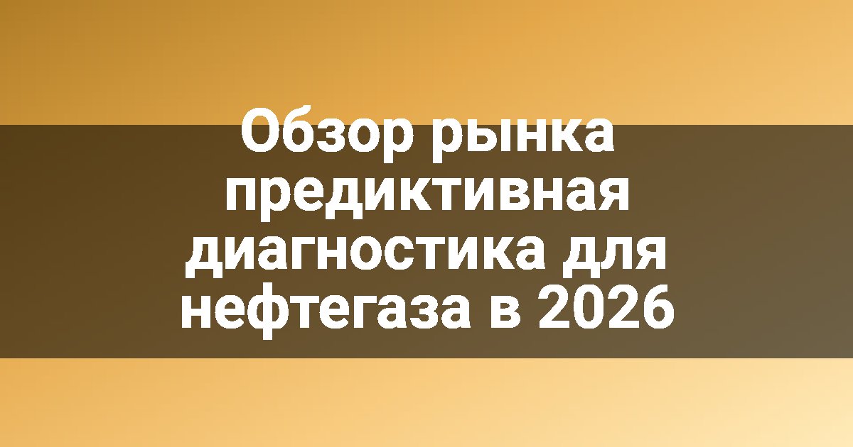 Обзор рынка предиктивная диагностика для нефтегаза в 2026