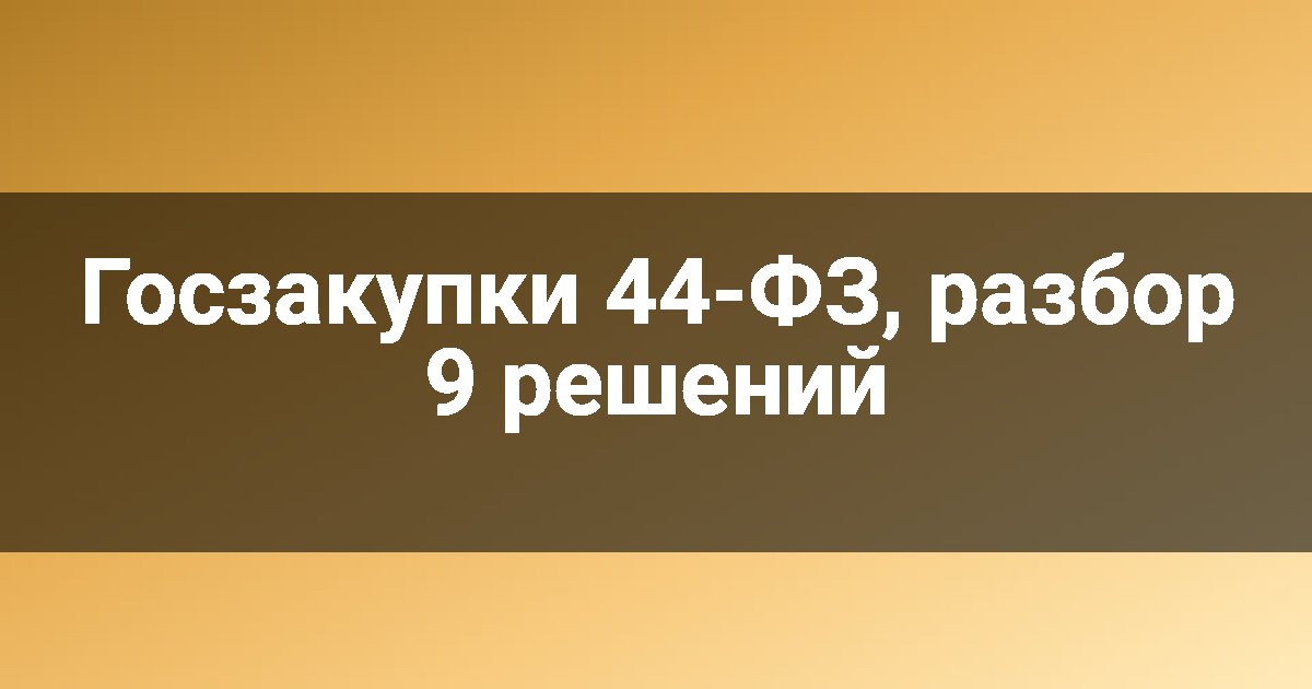 Госзакупки 44-ФЗ, разбор 9 решений